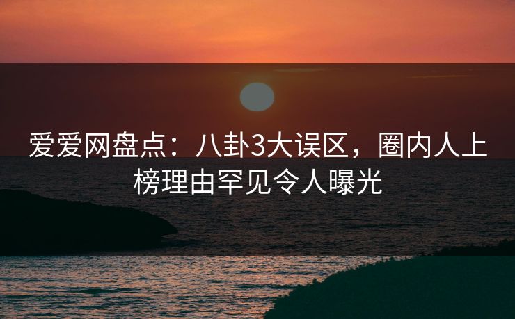 爱爱网盘点：八卦3大误区，圈内人上榜理由罕见令人曝光