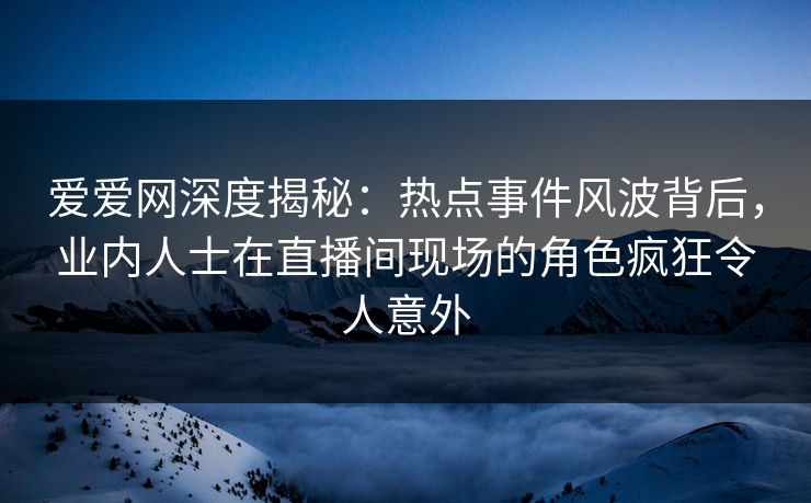 爱爱网深度揭秘：热点事件风波背后，业内人士在直播间现场的角色疯狂令人意外