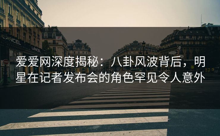 爱爱网深度揭秘：八卦风波背后，明星在记者发布会的角色罕见令人意外