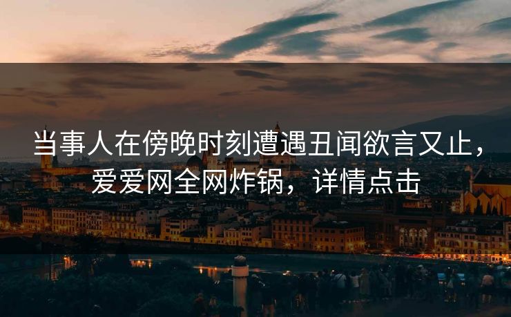 当事人在傍晚时刻遭遇丑闻欲言又止，爱爱网全网炸锅，详情点击