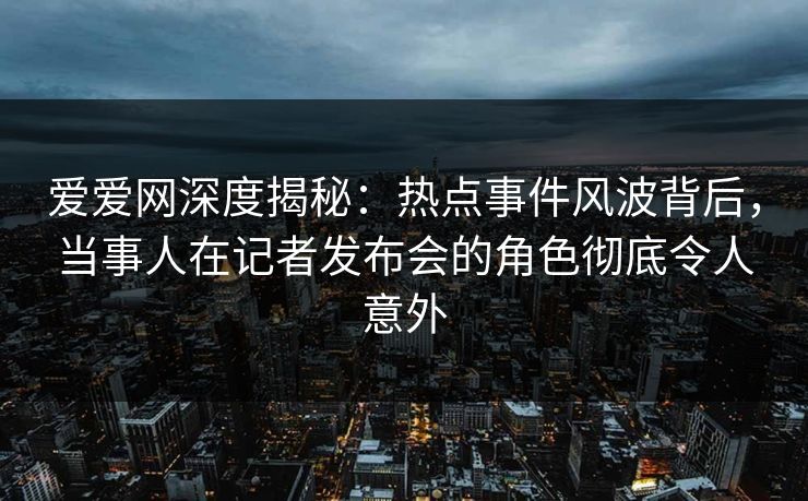 爱爱网深度揭秘：热点事件风波背后，当事人在记者发布会的角色彻底令人意外