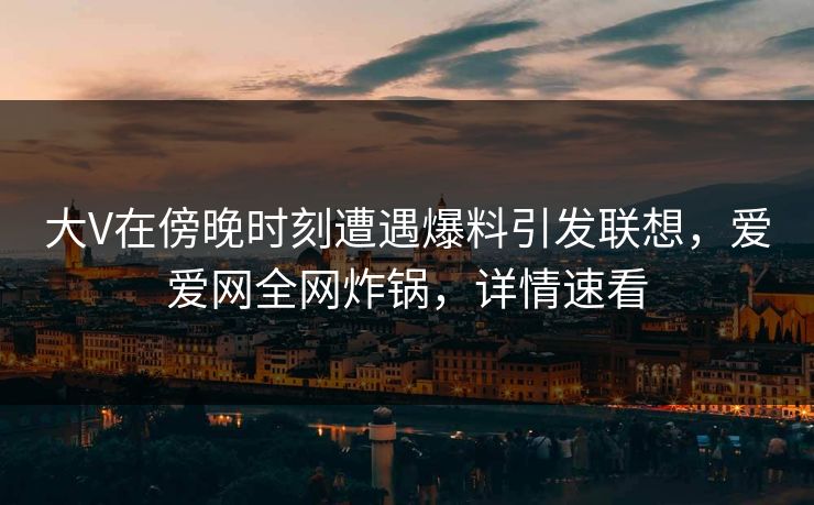 大V在傍晚时刻遭遇爆料引发联想，爱爱网全网炸锅，详情速看