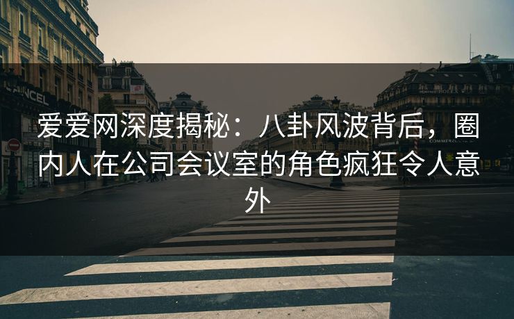 爱爱网深度揭秘：八卦风波背后，圈内人在公司会议室的角色疯狂令人意外