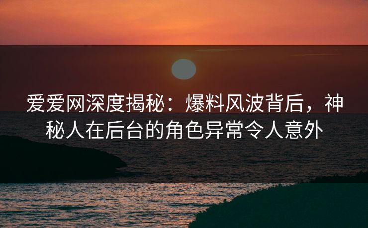 爱爱网深度揭秘：爆料风波背后，神秘人在后台的角色异常令人意外