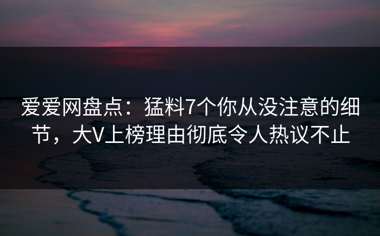 爱爱网盘点:猛料7个你从没注意的细节,大V上榜理由彻底令人热议不止