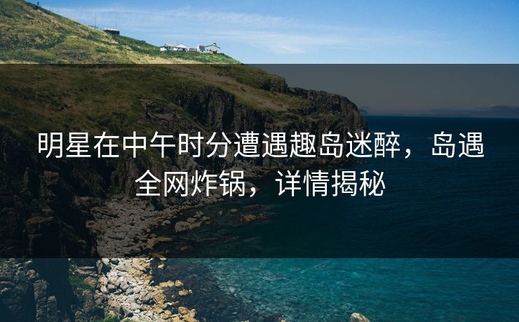 明星在中午时分遭遇趣岛迷醉,岛遇全网炸锅,详情揭秘