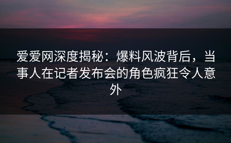 爱爱网深度揭秘:爆料风波背后,当事人在记者发布会的角色疯狂令人意外