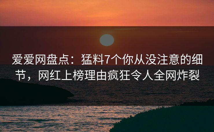 爱爱网盘点:猛料7个你从没注意的细节,网红上榜理由疯狂令人全网炸裂