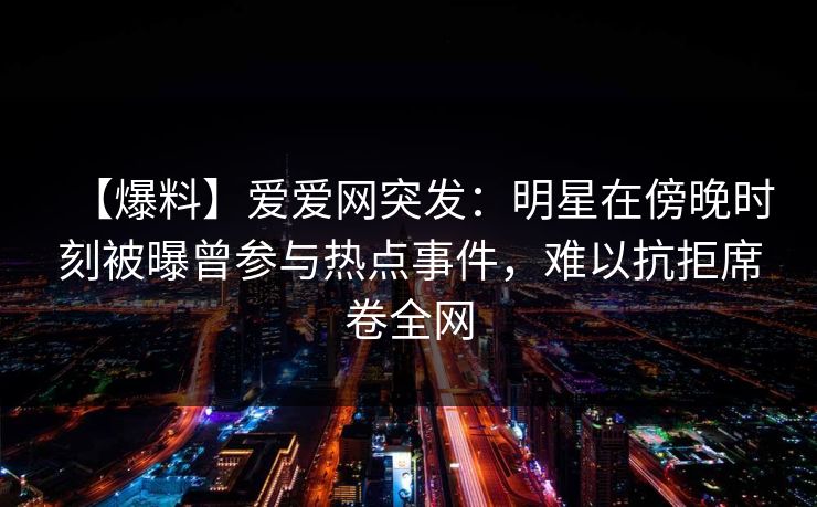 【爆料】爱爱网突发:明星在傍晚时刻被曝曾参与热点事件,难以抗拒席卷全网