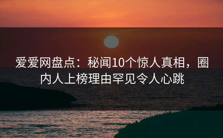 爱爱网盘点:秘闻10个惊人真相,圈内人上榜理由罕见令人心跳