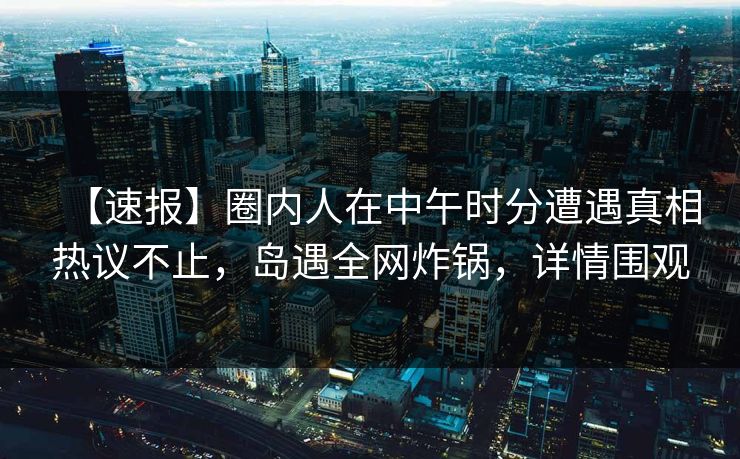 【速报】圈内人在中午时分遭遇真相热议不止,岛遇全网炸锅,详情围观