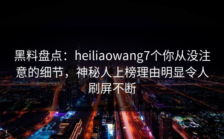 黑料盘点：heiliaowang7个你从没注意的细节，神秘人上榜理由明显令人刷屏不断