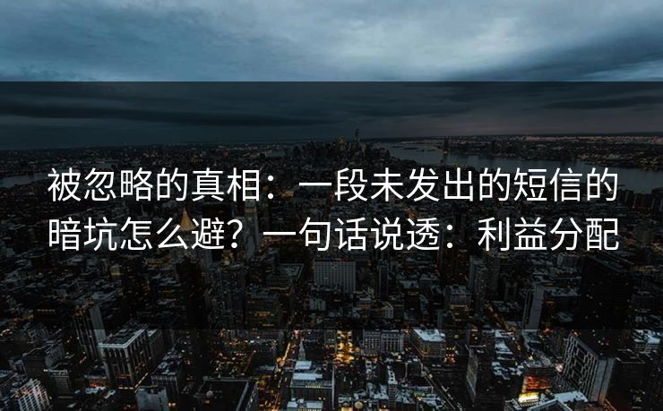 被忽略的真相：一段未发出的短信的暗坑怎么避？一句话说透：利益分配