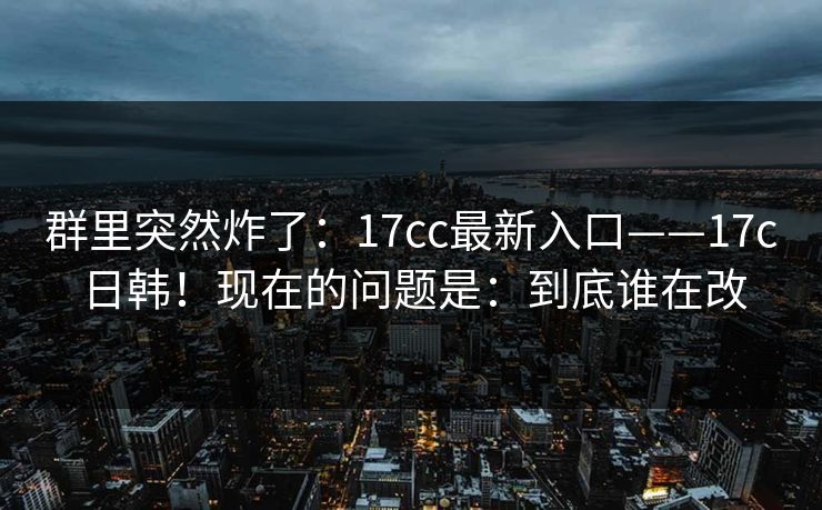 群里突然炸了：17cc最新入口——17c日韩！现在的问题是：到底谁在改