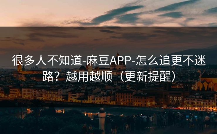 很多人不知道-麻豆APP-怎么追更不迷路？越用越顺（更新提醒）
