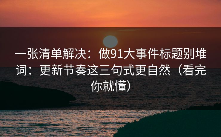 一张清单解决：做91大事件标题别堆词：更新节奏这三句式更自然（看完你就懂）