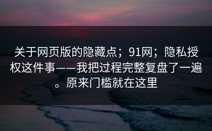 关于网页版的隐藏点;91网;隐私授权这件事——我把过程完整复盘了一遍。原来门槛就在这里
