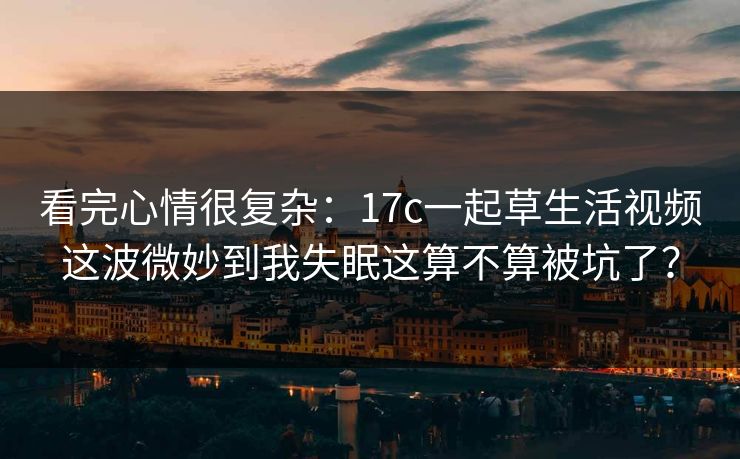 看完心情很复杂：17c一起草生活视频这波微妙到我失眠这算不算被坑了？