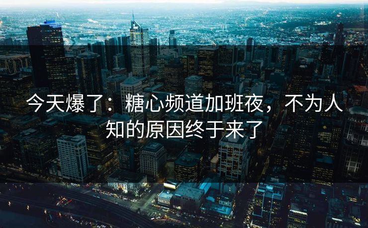 今天爆了：糖心频道加班夜，不为人知的原因终于来了