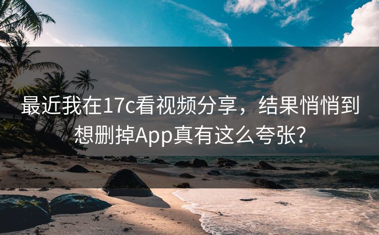 最近我在17c看视频分享，结果悄悄到想删掉App真有这么夸张？