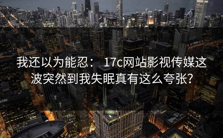 详细阅读:我还以为能忍: 17c网站影视传媒这波突然到我失眠真有这么夸张? 我还以为能忍: 17c网站影视传媒这波突然到我失眠真有这么夸张?
