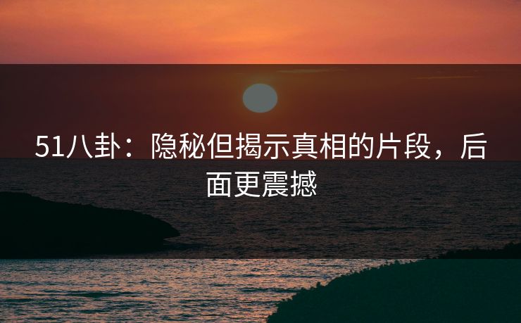 51八卦：隐秘但揭示真相的片段，后面更震撼