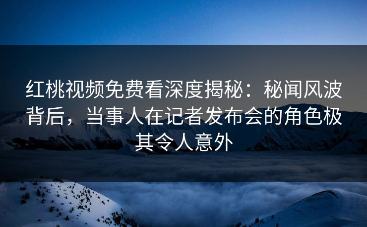 红桃视频免费看深度揭秘:秘闻风波背后,当事人在记者发布会的角色极其令人意外 红桃视频免费看深度揭秘:秘闻风波背后,当事人在记者发布会的角色极其令人意外