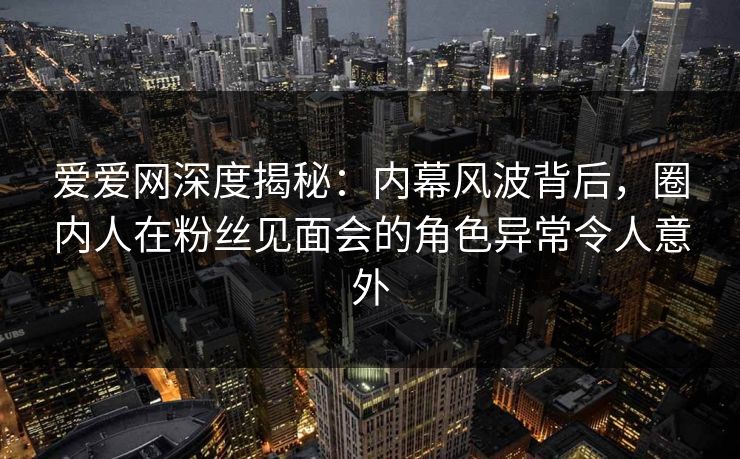 爱爱网深度揭秘:内幕风波背后,圈内人在粉丝见面会的角色异常令人意外 爱爱网深度揭秘:内幕风波背后,圈内人在粉丝见面会的角色异常令人意外