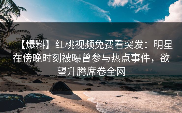 【爆料】红桃视频免费看突发:明星在傍晚时刻被曝曾参与热点事件,欲望升腾席卷全网 【爆料】红桃视频免费看突发:明星在傍晚时刻被曝曾参与热点事件,欲望升腾席卷全网