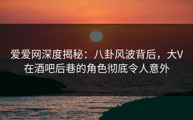 爱爱网深度揭秘:八卦风波背后,大V在酒吧后巷的角色彻底令人意外 爱爱网深度揭秘:八卦风波背后,大V在酒吧后巷的角色彻底令人意外