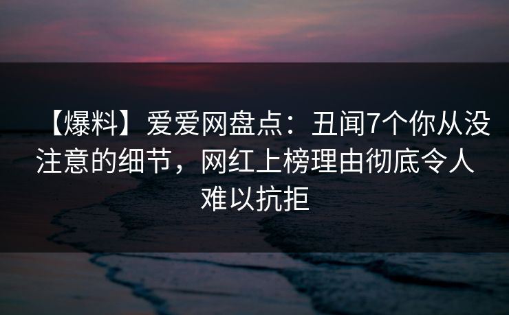 【爆料】爱爱网盘点:丑闻7个你从没注意的细节,网红上榜理由彻底令人难以抗拒