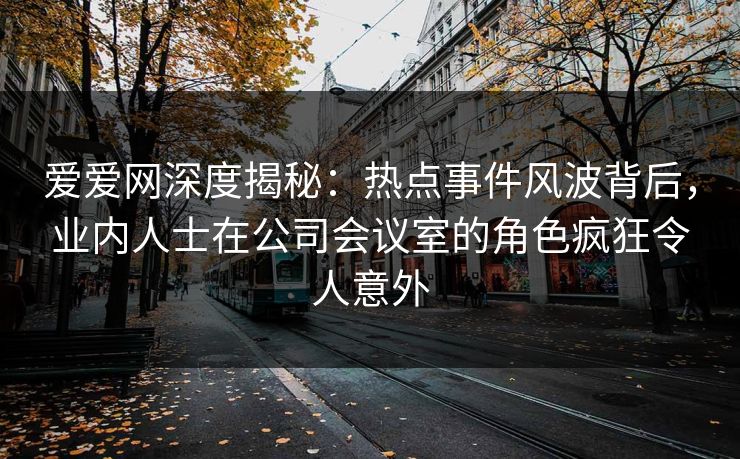 爱爱网深度揭秘:热点事件风波背后,业内人士在公司会议室的角色疯狂令人意外