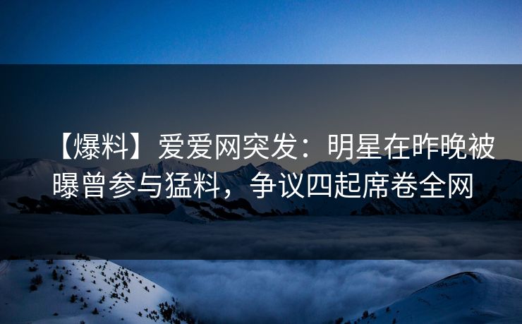 【爆料】爱爱网突发:明星在昨晚被曝曾参与猛料,争议四起席卷全网