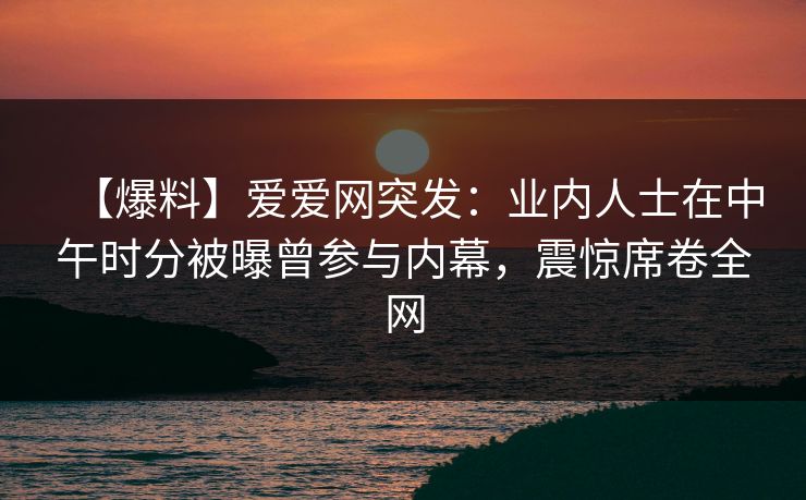 【爆料】爱爱网突发:业内人士在中午时分被曝曾参与内幕,震惊席卷全网 【爆料】爱爱网突发:业内人士在中午时分被曝曾参与内幕,震惊席卷全网