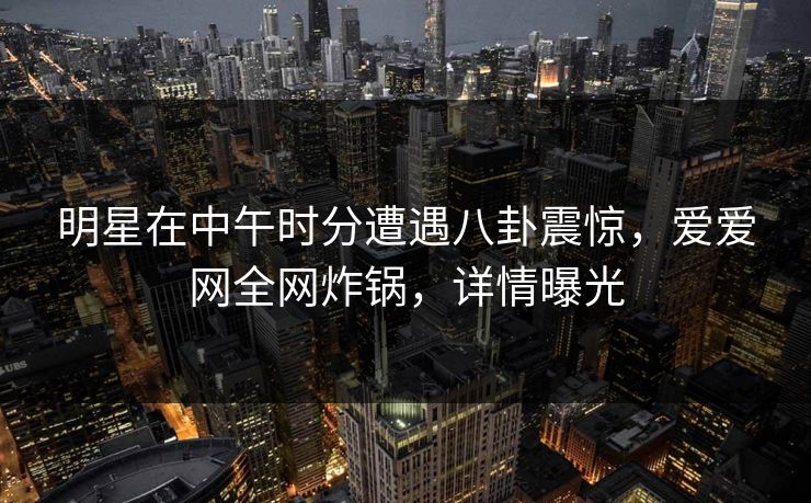明星在中午时分遭遇八卦震惊，爱爱网全网炸锅，详情曝光