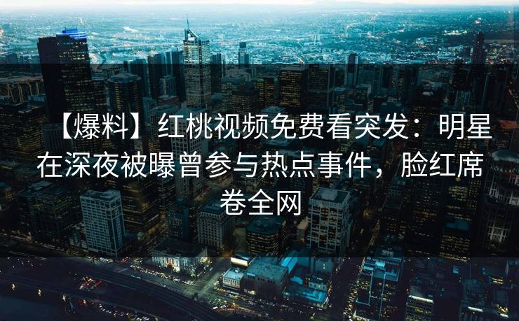 【爆料】红桃视频免费看突发:明星在深夜被曝曾参与热点事件,脸红席卷全网 【爆料】红桃视频免费看突发:明星在深夜被曝曾参与热点事件,脸红席卷全网