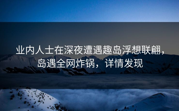 业内人士在深夜遭遇趣岛浮想联翩,岛遇全网炸锅,详情发现 业内人士在深夜遭遇趣岛浮想联翩,岛遇全网炸锅,详情发现