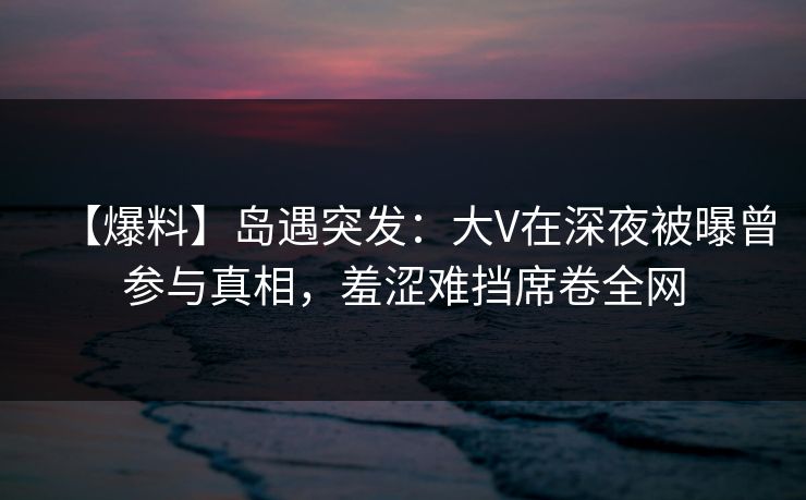 【爆料】岛遇突发：大V在深夜被曝曾参与真相，羞涩难挡席卷全网