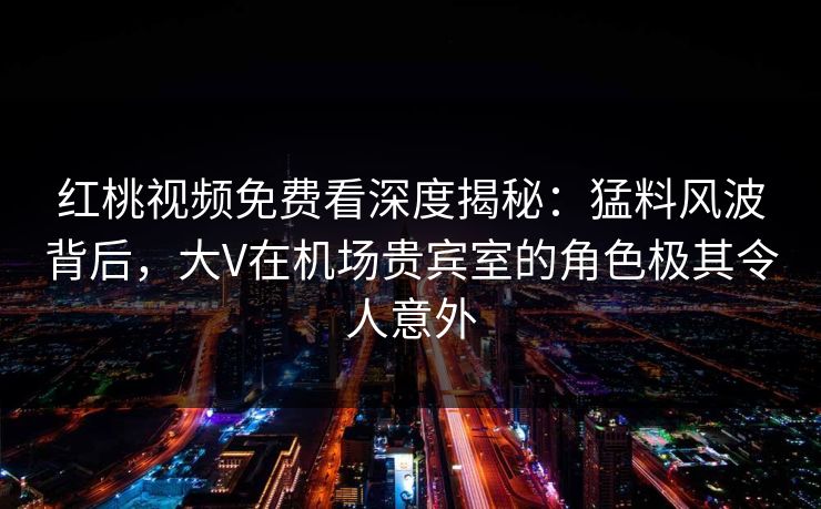 红桃视频免费看深度揭秘：猛料风波背后，大V在机场贵宾室的角色极其令人意外
