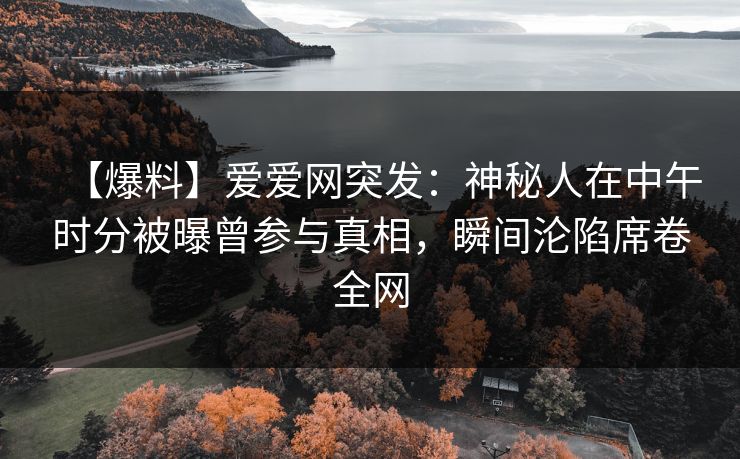 【爆料】爱爱网突发：神秘人在中午时分被曝曾参与真相，瞬间沦陷席卷全网