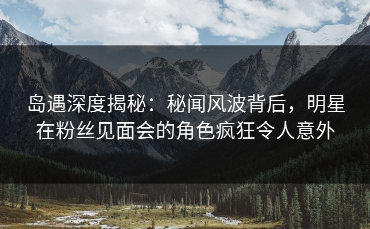 岛遇深度揭秘：秘闻风波背后，明星在粉丝见面会的角色疯狂令人意外