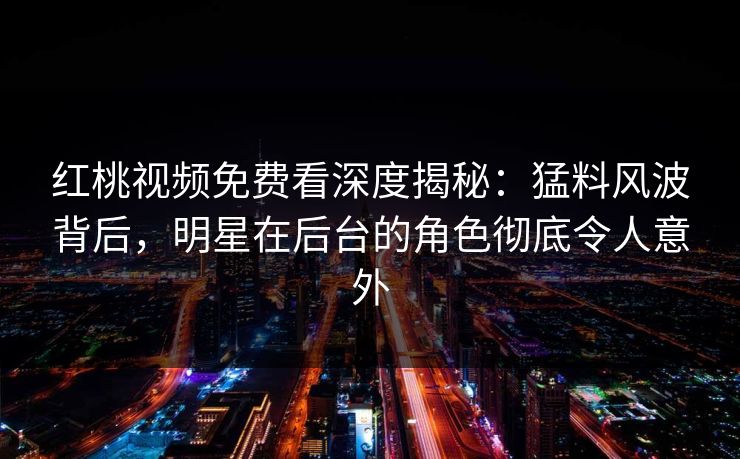 红桃视频免费看深度揭秘:猛料风波背后,明星在后台的角色彻底令人意外