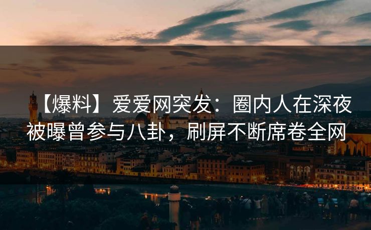 【爆料】爱爱网突发:圈内人在深夜被曝曾参与八卦,刷屏不断席卷全网