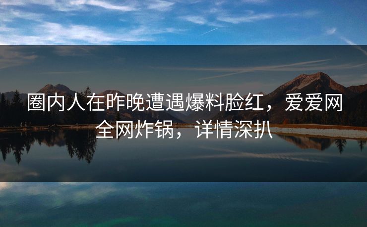 圈内人在昨晚遭遇爆料脸红,爱爱网全网炸锅,详情深扒