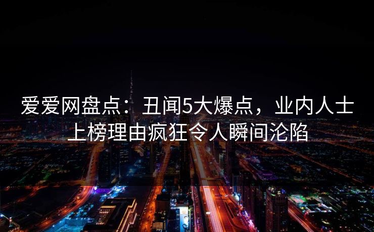 爱爱网盘点:丑闻5大爆点,业内人士上榜理由疯狂令人瞬间沦陷