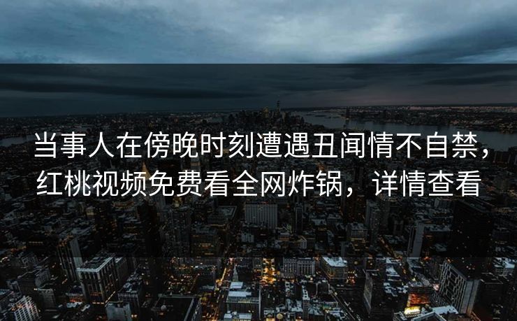 当事人在傍晚时刻遭遇丑闻情不自禁,红桃视频免费看全网炸锅,详情查看