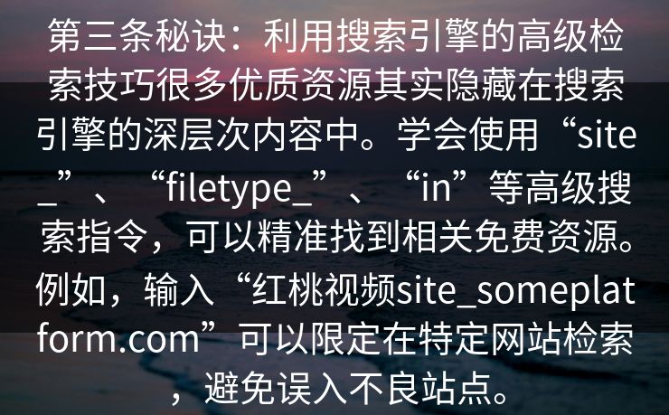 第三条秘诀:利用搜索引擎的高级检索技巧很多优质资源其实隐藏在搜索引擎的深层次内容中。学会使用“site_”、“filetype_”、“in”等高级搜索指令,可以精准找到相关免费资源。例如,输入“红桃视频site_someplatform.com”可以限定在特定网站检索,避免误入不良站点。