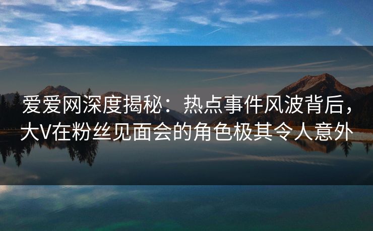 爱爱网深度揭秘:热点事件风波背后,大V在粉丝见面会的角色极其令人意外