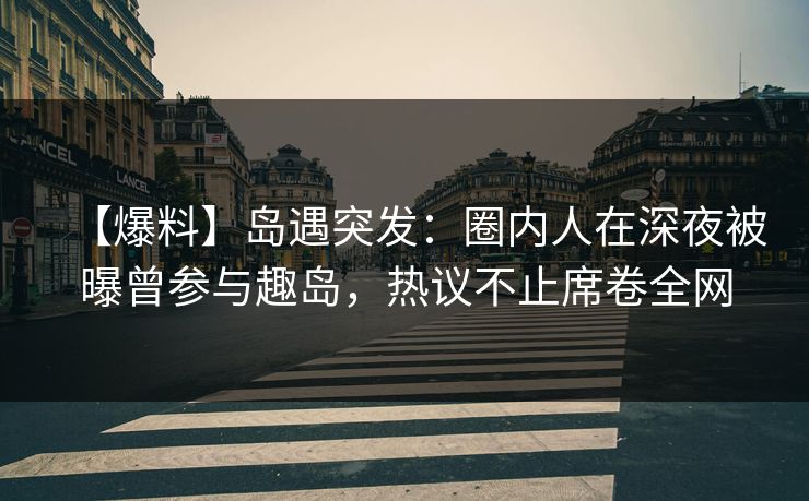【爆料】岛遇突发：圈内人在深夜被曝曾参与趣岛，热议不止席卷全网