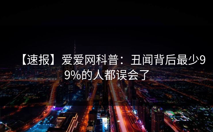 【速报】爱爱网科普:丑闻背后最少99%的人都误会了